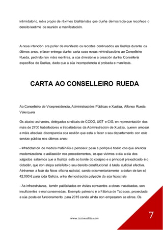 www.ccooxustiza.com 
7 
intimidatorio, máis propio de réximes totalitaristas que dunha democracia que recoñece o dereito lexítimo de reunión e manifestación. 
A nosa intención era poñer de manifesto os recortes continuados en Xustiza durante os últimos anos, e facer entrega dunha carta coas nosas reivindicacións ao Conselleiro Rueda, pedindo non máis mentiras, a súa dimisión e a creación dunha Consellería específica de Xustiza, dado que a súa incompetencia é probada e manifesta. 
CARTA AO CONSELLEIRO RUEDA 
Ao Conselleiro de Vicepresidencia, Administracións Públicas e Xustiza, Alfonso Rueda Valenzuela 
Os abaixo asinantes, delegados sindicais de CCOO, UGT e CiG, en representación dos máis de 2700 traballadores e traballadoras da Administración de Xustiza, queren amosar a máis absoluta discrepancia coa xestión que está a facer o seu departamento con este servizo público nos últimos anos: 
- Infradotación de medios materiais e persoais: pese á pompa e boato coa que anuncia modernizacións e axilización nos procedementos, os que vivimos o día a día dos xulgados sabemos que a Xustiza está ao borde do colapso e o principal prexudicado é o cidadán, que non atopa satisfeito o seu dereito constitucional á tutela xudicial efectiva. Atrévense a falar da Nova oficina xudicial, cando orzamentariamente a dotan de tan só 42.000 € para toda Galicia, unha demostración palpable da súa hipocrisía 
- As infraestruturas, tamén publicitadas en visitas constantes a obras inacabadas, son insuficientes e mal conservadas. Exemplo palmario é a Fábrica de Tabacos, proxectada a súa posta en funcionamento para 2015 cando aínda non empezaron as obras. Os  