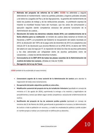 www.ccooxustiza.com 
10 Retirada del proyecto de reforma de la LOPJ. CCOO ha defendido y seguirá defendiendo el mantenimiento todos los partidos judiciales y órganos judiciales actuales y de todos los Juzgados de Paz y de las Agrupaciones, la garantía del mantenimiento de todos los puestos de trabajo y de las retribuciones actuales, la prohibición expresa de imponer la movilidad forzosa fuera del municipio, que los actos de comunicación y ejecución seguirán siendo competencia exclusiva del personal funcionario de la Administración de Justicia... Devolución de todos los derechos robados desde 2010, con establecimiento de la fecha efectiva para su restitución: el ministro de Justicia debe reclamar al ministro de Hacienda y AAPP y al presidente del Gobierno la recuperación del salario recortado en 2010, la devolución del 100% de la paga extra de diciembre de 2012 (no aceptamos ese ridículo 24 % de devolución que anuncia Montoro en la LPGE 2015), el abono del 100% del salario en caso de baja por IT, la reposición de todos los días de asuntos particulares y los días adicionales por antigüedad (tanto de asuntos particulares como de vacaciones), y todos los demás derechos hurtados. Convocatoria en la OEP 2015 de todas las plazas vacantes de la Administración de Justicia de todos los cuerpos, cifradas en más de 10.000. Derogación de la Ley de Tasas 
CCOO también le ha reclamado al nuevo ministro: 
Convocatoria urgente de la mesa sectorial de la Administración de Justicia para abordar la negociación de todas estas reclamaciones. Recuperación del poder adquisitivo perdido en estos años. Modificación sustancial del proyecto de ley de Jurisdicción Voluntaria (aprobado en consejo de ministros el 1 de agosto de 2014), suprimiendo la entrega a los notarios y registradores de procedimientos y tareas que deben seguir siendo competencia exclusiva de la Administración de Justicia. Rectificación del proyecto de ley de asistencia jurídica gratuita (aprobado en consejo de ministros del 21 de febrero de 2014), garantizando la gratuidad en el acceso a la Administración de Justicia a toda la población sin recursos, y a todos los empleados/as públicos cuando acuden en nombre propio a realizar una reclamación en defensa de sus derechos.  