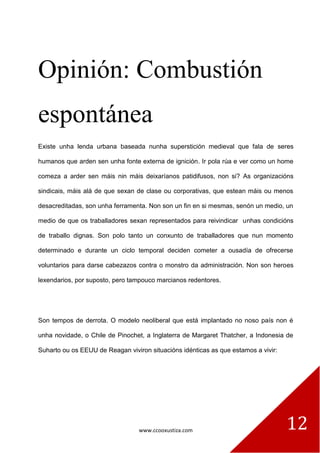www.ccooxustiza.com 
12 
Opinión: Combustión espontánea 
Existe unha lenda urbana baseada nunha superstición medieval que fala de seres humanos que arden sen unha fonte externa de ignición. Ir pola rúa e ver como un home comeza a arder sen máis nin máis deixaríanos patidifusos, non si? As organizacións sindicais, máis alá de que sexan de clase ou corporativas, que estean máis ou menos desacreditadas, son unha ferramenta. Non son un fin en si mesmas, senón un medio, un medio de que os traballadores sexan representados para reivindicar unhas condicións de traballo dignas. Son polo tanto un conxunto de traballadores que nun momento determinado e durante un ciclo temporal deciden cometer a ousadía de ofrecerse voluntarios para darse cabezazos contra o monstro da administración. Non son heroes lexendarios, por suposto, pero tampouco marcianos redentores. 
Son tempos de derrota. O modelo neoliberal que está implantado no noso país non é unha novidade, o Chile de Pinochet, a Inglaterra de Margaret Thatcher, a Indonesia de Suharto ou os EEUU de Reagan viviron situacións idénticas as que estamos a vivir:  