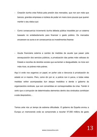 www.ccooxustiza.com 
13 
- Creación dunha crise ficticia pola presión dos mercados, que non son máis que bancos, grandes empresas e núcleos de poder en mans duns poucos que queren manter o seu status quo 
- Como consecuencia incremento dunha débeda pública insostible por un sistema baseado no endebedamento para financiar o gasto público. Os mercados encarecen os xuros e en consecuencia os investimentos freanse 
- Axuda financieira externa a cambio de medidas de axuste que pasan pola esnaquización dos servizos públicos, a privatización das partes máis valiosas do Estado e recortes de dereitos sociais que aumentan a desigualdade, os ricos son máis ricos, os pobres máis pobres. 
Aquí é onde nos xogamos un papel, en poñer coto e denuncia á privatización do estado en si mesmo. Pero, como din por aí, a policía non é parva, e todas estas medidas veñen acompasadas dun ataque mediático e dende o goberno ás organizacións sindicais, que son convertidas en corresponsables da crise. Tamén é certo que a corrupción de determinados elementos dentro dos sindicatos contribúen a este desprestixio... 
Temos ante nós un tempo de extrema dificultade. O goberno de España enviou a Europa un memorando onde se compromete a recortar 47.000 millóns de gasto  