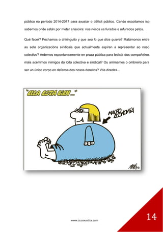 www.ccooxustiza.com 
14 
público no período 2014-2017 para axustar o déficit público. Cando escoitamos iso sabemos onde están por meter a tesoira: nos nosos xa furados e refurados petos. 
Qué facer? Pechamos o chiringuito y que sea lo que dios quiera? Matámonos entre as sete organizacións sindicais que actualmente aspiran a representar ao noso colectivo? Ardemos espontaneamente en praza pública para ledicia dos compañeiros máis acérrimos inimigos da loita colectiva e sindical? Ou arrimamos o ombreiro para ser un único corpo en defensa dos nosos dereitos? Vós diredes... 
 