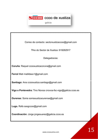 www.ccooxustiza.com 
15 
Correo de contacto: sectorxustizaccoo@gmail.com 
Tfno do Sector de Xustiza: 619282917 
Delegados/as: 
Coruña: Raquel ccooxustizacoruna@gmail.com 
Ferrol Mati matildeav1@gmail.com 
Santiago: Ana ccooxustiza.santiago@gmail.com 
Vigo e Pontevedra: Tino Novoa cnovoa-fsc-vigo@galicia.ccoo.es 
Ourense: Sonia soniaxustizaourense@gmail.com 
Lugo. Rafa saxgccoo@gmail.com 
Coordinación: Jorge jorgesuarez@galicia.ccoo.es 