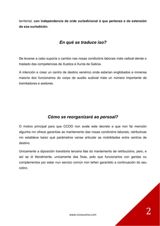 www.ccooxustiza.com 
2 
territorial, con independencia da orde xurisdicional á que pertenza e da extensión da súa xurisdición. 
En qué se traduce iso? 
De levarse a cabo suporía o cambio nas nosas condicións laborais máis radical dende o traslado das competencias de Xustiza á Xunta de Galicia. 
A intención e crear un centro de destino xenérico onde estarían englobados a inmensa maioría dos funcionarios do corpo de auxilio xudicial máis un número importante de tramitadores e xestores. 
Cómo se reorganizará ao persoal? 
O motivo principal para que CCOO non avale este decreto e que non fai mención algunha nin ofrece garantías ao mantemento das nosas condicións laborais, retributivas nin establece baixo qué parámetros vanse articular as mobilidades entre centros de destino. 
Unicamente a diposición transitoria terceira fala do mantemento de retribucións, pero, e así se di literalmente, unicamente das fixas, polo que funcionarios con gardas ou complementos por estar nun servizo común non teñen garantido a continuación do seu cobro. 
 