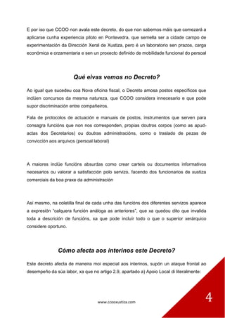 www.ccooxustiza.com 
4 
E por iso que CCOO non avala este decreto, do que non sabemos máis que comezará a aplicarse cunha experiencia piloto en Pontevedra, que semella ser a cidade campo de experimentación da Dirección Xeral de Xustiza, pero é un laboratorio sen prazos, carga económica e orzamentaria e sen un proxecto definido de mobilidade funcional do persoal 
Qué eivas vemos no Decreto? 
Ao igual que sucedeu coa Nova oficina fiscal, o Decreto amosa postos específicos que inclúen concursos da mesma natureza, que CCOO considera innecesario e que pode supor discriminación entre compañeiros. 
Fala de protocolos de actuación e manuais de postos, instrumentos que serven para consagra funcións que non nos corresponden, propias doutros corpos (como as apud- actas dos Secretarios) ou doutras administracións, como o traslado de pezas de convicción aos arquivos (persoal laboral) 
A maiores inclúe funcións absurdas como crear carteis ou documentos informativos necesarios ou valorar a satisfacción polo servizo, facendo dos funcionarios de xustiza comerciais da boa praxe da administración 
Así mesmo, na coletilla final de cada unha das funcións dos diferentes servizos aparece a expresión “calquera función análoga as anteriores”, que xa quedou dito que invalida toda a descrición de funcións, xa que pode incluír todo o que o superior xerárquico considere oportuno. 
Cómo afecta aos interinos este Decreto? 
Este decreto afecta de maneira moi especial aos interinos, supón un ataque frontal ao desempeño da súa labor, xa que no artigo 2.9, apartado a) Apoio Local di literalmente:  