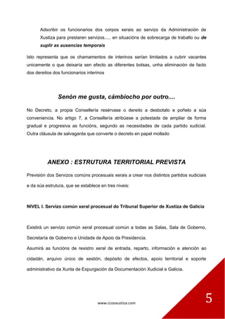 www.ccooxustiza.com 
5 
Adscribir os funcionarios dos corpos xerais ao servizo da Administración de Xustiza para prestaren servizos..... en situacións de sobrecarga de traballo ou de suplir as ausencias temporais 
Isto representa que os chamamentos de interinos serían limitados a cubrir vacantes unicamente o que deixaría sen efecto as diferentes bolsas, unha eliminación de facto dos dereitos dos funcionarios interinos 
Senón me gusta, cámbiocho por outro.... 
No Decreto, a propia Consellería resérvase o dereito a desbotalo e poñelo a súa conveniencia. No artigo 7, a Consellería atribúese a potestade de ampliar de forma gradual e progresiva as funcións, segundo as necesidades de cada partido xudicial. Outra cláusula de salvagarda que converte o decreto en papel mollado 
ANEXO : ESTRUTURA TERRITORIAL PREVISTA 
Previsión dos Servizos comúns procesuais xerais a crear nos distintos partidos xudiciais e da súa estrutura, que se establece en tres niveis: 
NIVEL I. Servizo común xeral procesual do Tribunal Superior de Xustiza de Galicia 
Existirá un servizo común xeral procesual común a todas as Salas, Sala de Goberno, Secretaría de Goberno e Unidade de Apoio da Presidencia. 
Asumirá as funcións de rexistro xeral de entrada, reparto, información e atención ao cidadán, arquivo único de xestión, depósito de efectos, apoio territorial e soporte administrativo da Xunta de Expurgación da Documentación Xudicial e Galicia.  