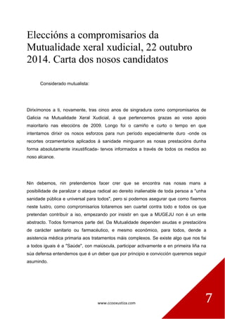 www.ccooxustiza.com 
7 
Eleccións a compromisarios da Mutualidade xeral xudicial, 22 outubro 2014. Carta dos nosos candidatos 
Considerado mutualista: 
Dirixímonos a ti, novamente, tras cinco anos de singradura como compromisarios de Galicia na Mutualidade Xeral Xudicial, á que pertencemos grazas ao voso apoio maioritario nas eleccións de 2009. Longo foi o camiño e curto o tempo en que intentamos dirixir os nosos esforzos para nun período especialmente duro -onde os recortes orzamentarios aplicados á sanidade minguaron as nosas prestacións dunha forma absolutamente inxustificada- tervos informados a través de todos os medios ao noso alcance. 
Nin debemos, nin pretendemos facer crer que se encontra nas nosas mans a posibilidade de paralizar o ataque radical ao dereito inalienable de toda persoa a "unha sanidade pública e universal para todos", pero si podemos asegurar que como fixemos neste lustro, como compromisarios loitaremos sen cuartel contra todo e todos os que pretendan contribuír a iso, empezando por insistir en que a MUGEJU non é un ente abstracto. Todos formamos parte del. Da Mutualidade dependen axudas e prestacións de carácter sanitario ou farmacéutico, e mesmo económico, para todos, dende a asistencia médica primaria aos tratamentos máis complexos. Se existe algo que nos fai a todos iguais é a "Saúde", con maiúscula, participar activamente e en primeira liña na súa defensa entendemos que é un deber que por principio e convicción queremos seguir asumindo. 
 