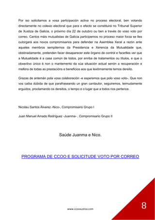 www.ccooxustiza.com 
8 
Por iso solicitamos a vosa participación activa no proceso electoral, ben votando directamente no colexio electoral que para o efecto se constituirá no Tribunal Superior de Xustiza de Galicia, o próximo día 22 de outubro ou ben a través do voso voto por correo. Cantos máis mutualistas de Galicia participemos no proceso maior forza se lles outorgará aos novos compromisarios para defender na Asemblea Xeral a razón ante aqueles membros sempiternos da Presidencia e Xerencia da Mutualidade que, obstinadamente, pretenden facer desaparecer este órgano de control e facerlles ver que a Mutualidade é a casa común de todos, por enriba de tratamentos ou títulos, e que o obxectivo único é non o mantemento da súa situación actual senón a recuperación e mellora de todas as prestacións e beneficios aos que lexitimamente temos dereito. 
Grazas de antemán pola vosa colaboración -e esperemos que polo voso voto-. Que non vos caiba dúbida de que parafraseando un gran cantautor, seguiremos, teimudamente erguidos, proclamando os dereitos, o tempo e o lugar que a todos nos pertence. 
Nicolau Santos Álvarez -Nico-, Compromisario Grupo I 
Juan Manuel Amado Rodríguez -Juanma- , Compromisario Grupo II 
Saúde Juanma e Nico. 
PROGRAMA DE CCOO E SOLICITUDE VOTO POR CORREO 
 