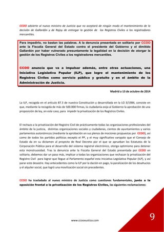 www.ccooxustiza.com 
9 
CCOO advierte al nuevo ministro de Justicia que no aceptará de ningún modo el mantenimiento de la decisión de Gallardón y de Rajoy de entregar la gestión de los Registros Civiles a los registradores mercantiles. Para impedirlo, no bastan las palabras. A la denuncia presentada en solitario por CCOO ante la Fiscalía General del Estado contra el presidente del Gobierno y el dimitido Gallardón por haber vulnerado presuntamente la legalidad en la decisión de otorgar la gestión de los Registros Civiles a los registradores mercantiles. CCOO anuncia que va a impulsar además, entre otras actuaciones, una Iniciativa Legislativa Popular (ILP), que logre el mantenimiento de los Registros Civiles como servicio público y gratuito y en el ámbito de la Administración de Justicia. 
Madrid a 13 de octubre de 2014 
La ILP, recogida en el artículo 87.3 de nuestra Constitución y desarrollada en la LO 3/1984, consiste en que, mediante la recogida de más de 500.000 firmas, la ciudadanía exija al Gobierno la aprobación de una proposición de ley, en este caso, para impedir la privatización de los Registros Civiles. 
El rechazo a la privatización del Registro Civil de prácticamente todas las organizaciones profesionales del ámbito de la justicia, distintas organizaciones sociales y ciudadanas, cientos de ayuntamientos y varios parlamentos autonómicos (mediante la aprobación en sus plenos de mociones propuestas por CCOO), así como de todos los partidos políticos excepto el PP, y el muy significativo varapalo que el Consejo de Estado da en su dictamen al proyecto de Real Decreto por el que se aprueban los Estatutos de la Corporación Pública para el desarrollo del sistema registral electrónico, otorga optimismo para detener esta monstruosidad. Tras la denuncia ante la Fiscalía General del Estado presentada por CCOO en solitario, debemos dar un paso más, implicar a todas las organizaciones que rechazan la privatización del Registro Civil para lograr que llegue al Parlamento español esta Iniciativa Legislativa Popular (ILP), y así parar este desastre. Hay antecedentes como la ILP por la dación en pago, la paralización de los desahucios y el alquiler social, que logró una movilización social sin precedentes. 
CCOO ha trasladado al nuevo ministro de Justicia como cuestiones fundamentales, junto a la oposición frontal a la privatización de los Registros Civiles, las siguientes reclamaciones: 
 