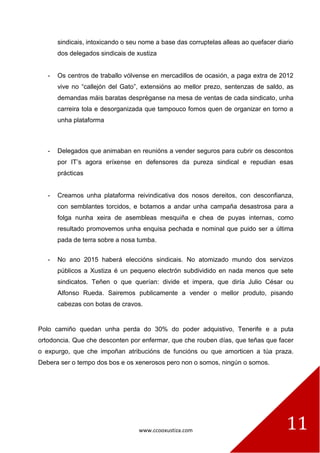 www.ccooxustiza.com 11
sindicais, intoxicando o seu nome a base das corruptelas alleas ao quefacer diario
dos delegados sindicais de xustiza
- Os centros de traballo vólvense en mercadillos de ocasión, a paga extra de 2012
vive no “callejón del Gato”, extensións ao mellor prezo, sentenzas de saldo, as
demandas máis baratas despréganse na mesa de ventas de cada sindicato, unha
carreira tola e desorganizada que tampouco fomos quen de organizar en torno a
unha plataforma
- Delegados que animaban en reunións a vender seguros para cubrir os descontos
por IT’s agora eríxense en defensores da pureza sindical e repudian esas
prácticas
- Creamos unha plataforma reivindicativa dos nosos dereitos, con desconfianza,
con semblantes torcidos, e botamos a andar unha campaña desastrosa para a
folga nunha xeira de asembleas mesquiña e chea de puyas internas, como
resultado promovemos unha enquisa pechada e nominal que puido ser a última
pada de terra sobre a nosa tumba.
- No ano 2015 haberá eleccións sindicais. No atomizado mundo dos servizos
públicos a Xustiza é un pequeno electrón subdividido en nada menos que sete
sindicatos. Teñen o que querían: divide et impera, que diría Julio César ou
Alfonso Rueda. Sairemos publicamente a vender o mellor produto, pisando
cabezas con botas de cravos.
Polo camiño quedan unha perda do 30% do poder adquistivo, Tenerife e a puta
ortodoncia. Que che desconten por enfermar, que che rouben días, que teñas que facer
o expurgo, que che impoñan atribucións de funcións ou que amorticen a túa praza.
Debera ser o tempo dos bos e os xenerosos pero non o somos, ningún o somos.
 