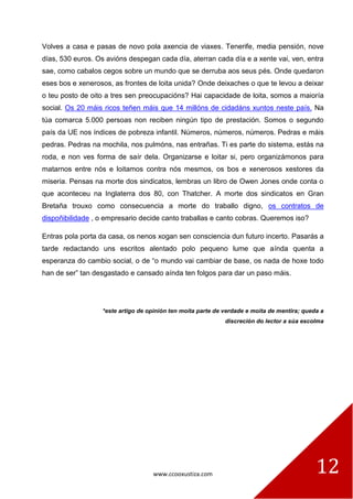 www.ccooxustiza.com 12
Volves a casa e pasas de novo pola axencia de viaxes. Tenerife, media pensión, nove
días, 530 euros. Os avións despegan cada día, aterran cada día e a xente vai, ven, entra
sae, como cabalos cegos sobre un mundo que se derruba aos seus pés. Onde quedaron
eses bos e xenerosos, as frontes de loita unida? Onde deixaches o que te levou a deixar
o teu posto de oito a tres sen preocupacións? Hai capacidade de loita, somos a maioría
social. Os 20 máis ricos teñen máis que 14 millóns de cidadáns xuntos neste país. Na
túa comarca 5.000 persoas non reciben ningún tipo de prestación. Somos o segundo
país da UE nos índices de pobreza infantil. Números, números, números. Pedras e máis
pedras. Pedras na mochila, nos pulmóns, nas entrañas. Ti es parte do sistema, estás na
roda, e non ves forma de saír dela. Organizarse e loitar si, pero organizámonos para
matarnos entre nós e loitamos contra nós mesmos, os bos e xenerosos xestores da
miseria. Pensas na morte dos sindicatos, lembras un libro de Owen Jones onde conta o
que aconteceu na Inglaterra dos 80, con Thatcher. A morte dos sindicatos en Gran
Bretaña trouxo como consecuencia a morte do traballo digno, os contratos de
dispoñibilidade , o empresario decide canto traballas e canto cobras. Queremos iso?
Entras pola porta da casa, os nenos xogan sen consciencia dun futuro incerto. Pasarás a
tarde redactando uns escritos alentado polo pequeno lume que aínda quenta a
esperanza do cambio social, o de “o mundo vai cambiar de base, os nada de hoxe todo
han de ser” tan desgastado e cansado aínda ten folgos para dar un paso máis.
*este artigo de opinión ten moita parte de verdade e moita de mentira; queda a
discreción do lector a súa escolma
 