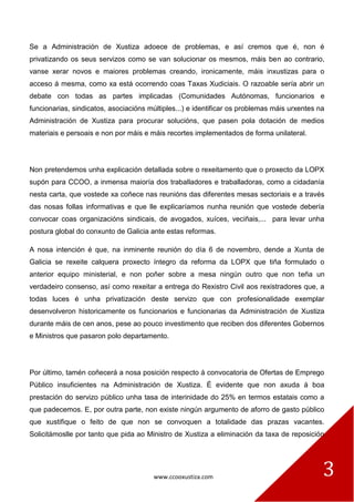 www.ccooxustiza.com 3
Se a Administración de Xustiza adoece de problemas, e así cremos que é, non é
privatizando os seus servizos como se van solucionar os mesmos, máis ben ao contrario,
vanse xerar novos e maiores problemas creando, ironicamente, máis inxustizas para o
acceso á mesma, como xa está ocorrendo coas Taxas Xudiciais. O razoable sería abrir un
debate con todas as partes implicadas (Comunidades Autónomas, funcionarios e
funcionarias, sindicatos, asociacións múltiples...) e identificar os problemas máis urxentes na
Administración de Xustiza para procurar solucións, que pasen pola dotación de medios
materiais e persoais e non por máis e máis recortes implementados de forma unilateral.
Non pretendemos unha explicación detallada sobre o rexeitamento que o proxecto da LOPX
supón para CCOO, a inmensa maioría dos traballadores e traballadoras, como a cidadanía
nesta carta, que vostede xa coñece nas reunións das diferentes mesas sectoriais e a través
das nosas follas informativas e que lle explicaríamos nunha reunión que vostede debería
convocar coas organizacións sindicais, de avogados, xuíces, veciñais,... para levar unha
postura global do conxunto de Galicia ante estas reformas.
A nosa intención é que, na inminente reunión do día 6 de novembro, dende a Xunta de
Galicia se rexeite calquera proxecto íntegro da reforma da LOPX que tiña formulado o
anterior equipo ministerial, e non poñer sobre a mesa ningún outro que non teña un
verdadeiro consenso, así como rexeitar a entrega do Rexistro Civil aos rexistradores que, a
todas luces é unha privatización deste servizo que con profesionalidade exemplar
desenvolveron historicamente os funcionarios e funcionarias da Administración de Xustiza
durante máis de cen anos, pese ao pouco investimento que reciben dos diferentes Gobernos
e Ministros que pasaron polo departamento.
Por último, tamén coñecerá a nosa posición respecto á convocatoria de Ofertas de Emprego
Público insuficientes na Administración de Xustiza. É evidente que non axuda á boa
prestación do servizo público unha tasa de interinidade do 25% en termos estatais como a
que padecemos. E, por outra parte, non existe ningún argumento de aforro de gasto público
que xustifique o feito de que non se convoquen a totalidade das prazas vacantes.
Solicitámoslle por tanto que pida ao Ministro de Xustiza a eliminación da taxa de reposición
 