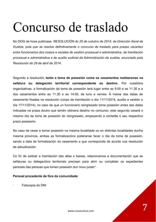 www.ccooxustiza.com 7
Concurso de traslado
No DOG de hoxe publícase RESOLUCIÓN do 20 de outubro de 2014, da Dirección Xeral de
Xustiza, pola que se resolve definitivamente o concurso de traslado para prazas vacantes
entre funcionarios dos corpos e escalas de xestión procesual e administrativa, de tramitación
procesual e administrativa e de auxilio xudicial da Administración de xustiza, anunciado pola
Resolución do 29 de abril de 2014.
Segundo a resolución, tanto a toma de posesión coma os cesamentos realizaranse na
xefatura ou delegación territorial correspondente ao destino. Por cuestións
organizativas, a formalización da toma de posesión terá lugar entre as 9.00 e as 11.30 e a
dos cesamentos entre as 11.30 e as 14.00, de luns a venres. Á marxe das datas de
cesamento fixadas na resolución (corpo de tramitación o día 11/11/2014, auxilio e xestión o
día 17/11/2014), no caso de que un funcionario reingresado tome posesión antes das datas
indicadas na praza doutro que tamén obtivera destino no concurso, este segundo cesará o
mesmo día da toma de posesión do reingresado, empezando a contarlle o seu respectivo
prazo posesorio.
No caso de cesar e tomar posesión na mesma localidade ou en distintas localidades dunha
mesma provincia, ambas as formalizacións poderanse facer o día da toma de posesión,
sendo a data de formalización do cesamento a que corresponda de acordo coa resolución
de adxudicación.
Co fin de axilizar a tramitación das altas e baixas, relacionamos a documentación que as
xefaturas ou delegacións territoriais precisan para abrir ou completar os expedientes
persoais das persoas que tomen posesión dun novo posto*.
Persoal procedente de fóra da comunidade:
· Fotocopia do DNI
 