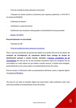 www.ccooxustiza.com 8
· Ficha de recollida de datos (persoais e bancarios)
· Fotocopia da tarxeta sanitaria (unicamente para ingresos posteriores a 01/01/2011)
e/o tarxeta de MUXEXU
· Certificado de haberes
· Certificado ou copia dos trienios
· Certificación das vacacións e días gozados na Administración da que procedan
· Modelo 145 (IRPF)
Persoal destinado na comunidade
· Fotocopia do DNI
· Ficha de recollida de datos (persoais e bancarios)
Para o caso dos cesamentos do persoal que obteña novo destino fóra da CA de Galicia, no
momento de formalización do cesamento deberá facer entrega da tarxeta de
identificación persoal e control horario, asinando o impreso acreditativo de tal
circunstancia. No caso de non ter que formalizar cesamento ningún por reingresar fóra da
comunidade nun corpo distinto do que estaba a prestar servizos, a tarxeta será entregada,
presencialmente ou por correo postal, ao correspondente servizo de xustiza.
Para ter acceso a información sobre as adxudicacións definitivas, prema a seguinte ligazón
coa páxina do Ministerio.
*No caso de non estar en posesión dalgún dos documentos, estes remitiranse canto máis
axiña sexa posible ao correspondente servizo de xustiza.
 