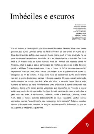 www.ccooxustiza.com 9
Imbéciles e escuros
Os bos e xenerosos
a nosa voz entenden
e con arroubo atenden
o noso ronco son,
mais sóo os iñorantes
e féridos e duros,
imbéciles e escuros
non nos entenden, non.
(do himno galego)
Vas do traballo a casa e pasas por esa axencia de viaxes. Tenerife, nove días, media
pensión, 530 euros. Lembras cando no 2010 estiveches alí coa familia en Puerto de la
Cruz. Lembras máis as fotos que estar alí. A area negra, o sol, o Teide anubrado. Xa vai
para un ano que despediron a túa muller. Non ten ningún tipo de prestación. Con dous
fillos e un mísero soldo de auxilio xudicial, máis da metade dos ingresos vanse na
hipoteca, a luz, a auga, o gas, a comunidade de veciños, as clases de inglés do neno,
gasoil e teléfono. O resto queda para comer e cruzar os dedos para que non xurdan
imprevistos. Nada de cines, ceas, saídas cos amigos. E por suposto nada de viaxes ou
escapadas de fin de semana. A roupa dura máis, os escaparates dunha cidade morta
non son o centro de atención, camisa 118 euros, zapatos 91 euros, unha traxicomedia
nunha etiqueta de cartón. Non hai cañas, nin viños, ni vermuts deses. Nunha visita
rutinaria ao dentista ao neno recoméndanlle unha ortodoncia. É como unha pedra nos
pulmóns. Como unha desas pedras volcánicas que trouxeches de Tenerife e agora
están nun xarrón de vidro no salón. Na hora do café, no mes de xuño, a pedra late e
pesa cada vez máis. Autocaravanas, cruceiros, viaxes a Marrocos, Canarias, Nueva
York. Todo o mundo planifica detalladamente as súas vacacións. Coches novos,
ximnasios, cremas, “recoméndoche este restaurante, é moi tranquilo”. Colares, centolos,
reloxos polo aniversario, reunións de amigos cantando miudiño, habaneras ou que sei
eu. A pedra, a ortodoncia, a puta vida.
 