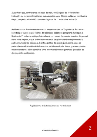 www.ccooxustiza.com 2
Xulgado de paz, contraponse a Caldas de Reis, con Xulgado de 1ª Instancia e
Instrución, ou o mesmo localidades moi poboadas como Oleiros ou Narón, con Xustiza
de paz, respecto a Corcubión con dous órganos de 1ª Instancia e Instrución
A diferenza non é unha cuestión menor, xa que mentres os Xulgados de Paz están
servidos por xuíces legos, veciños da localidade escollidos polo pleno municipal, a
Xustiza de 1ª Instancia está profesionalizada con xuíces de carreira e cadros de persoal
moito máis amplios, o que provoca unha xustiza de grado diferente segundo sea o
padrón municipal da cidadanía. Fronte a política do recorte puro, como a que se
pretendía coa eliminación de todos os dos partidos xudiciais, freada grazas a presión
dos traballadores, o que cómpre é unha reestruturación que garanta a igualdade de
dereitos entre xusticiables.
Xulgado de Paz de Culleredo (Imaxe: La Voz de Galicia)
 