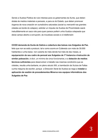 www.ccooxustiza.com 3
Sendo a Xustiza Pública de nulo interese para os gobernantes da Xunta, que deben
dotala de medios materiais e persoais, e para os do Estado, que deben promover
órganos de nova creación en xurisdicións saturadas (social ou mercantil nas grandes
cidades ao borde do colapso), solicitar un impulso da Xustiza de Proximidade caerá
ineludiblemente en saco roto para quen parece preferir unha Xustiza colapsada que
deixe campo aberto a corrupción, ás inxustizas sociais e á indefensión
CCOO demanda da Xunta de Galicia a cobertura das baixas nos Xulgados de Paz,
feito que non se está a producir, tal e como ocorre en Culleredo con máis de 30.000
habitantes e unha baixa non cuberta de máis dende hai máis de dez meses, a
equiparación do seu cadro de persoal aos Xulgados de 1ª Instancia e Instrución de
similar poboación, é dicir, un mínimo de cinco funcionarios, e a dotación de medios
técnicos suficientes para desenvolver o traballo nas mesmas condicións que as
cidades, resulta unha barbarie, en pleno século XXI, a tramitación de Xuízos de Faltas
cunha máquina de escribir, porque a Dirección Xeral de Xustiza se nega a instalar a
aplicación de xestión de procedementos Minerva nos equipos informáticos dos
Xulgados de Paz
 