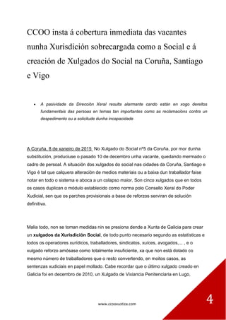 www.ccooxustiza.com 4
CCOO insta á cobertura inmediata das vacantes
nunha Xurisdición sobrecargada como a Social e á
creación de Xulgados do Social na Coruña, Santiago
e Vigo
A pasividade da Dirección Xeral resulta alarmante cando están en xogo dereitos
fundamentais das persoas en temas tan importantes como as reclamacións contra un
despedimento ou a solicitude dunha incapacidade
A Coruña, 8 de xaneiro de 2015 No Xulgado do Social nº5 da Coruña, por mor dunha
substitución, produciuse o pasado 10 de decembro unha vacante, quedando mermado o
cadro de persoal. A situación dos xulgados do social nas cidades da Coruña, Santiago e
Vigo é tal que calquera alteración de medios materiais ou a baixa dun traballador faise
notar en todo o sistema e aboca a un colapso maior. Son cinco xulgados que en todos
os casos duplican o módulo establecido como norma polo Consello Xeral do Poder
Xudicial, sen que os parches provisionais a base de reforzos serviran de solución
definitiva.
Malia todo, non se toman medidas nin se presiona dende a Xunta de Galicia para crear
un xulgados da Xurisdición Social, de todo punto necesario segundo as estatísticas e
todos os operadores xurídicos, traballadores, sindicatos, xuíces, avogados,... , e o
xulgado reforzo amósase como totalmente insuficiente, xa que non está dotado co
mesmo número de traballadores que o resto convertendo, en moitos casos, as
sentenzas xudiciais en papel mollado. Cabe recordar que o último xulgado creado en
Galicia foi en decembro de 2010, un Xulgado de Vixiancia Penitenciaria en Lugo,
 