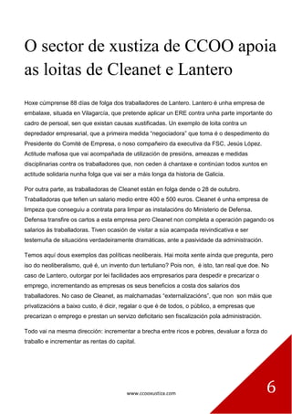www.ccooxustiza.com 6
O sector de xustiza de CCOO apoia
as loitas de Cleanet e Lantero
Hoxe cúmprense 88 días de folga dos traballadores de Lantero. Lantero é unha empresa de
embalaxe, situada en Vilagarcía, que pretende aplicar un ERE contra unha parte importante do
cadro de persoal, sen que existan causas xustificadas. Un exemplo de loita contra un
depredador empresarial, que a primeira medida “negociadora” que toma é o despedimento do
Presidente do Comité de Empresa, o noso compañeiro da executiva da FSC, Jesús López.
Actitude mafiosa que vai acompañada de utilización de presións, ameazas e medidas
disciplinarias contra os traballadores que, non ceden á chantaxe e continúan todos xuntos en
actitude solidaria nunha folga que vai ser a máis longa da historia de Galicia.
Por outra parte, as traballadoras de Cleanet están en folga dende o 28 de outubro.
Traballadoras que teñen un salario medio entre 400 e 500 euros. Cleanet é unha empresa de
limpeza que conseguiu a contrata para limpar as instalacións do Ministerio de Defensa.
Defensa transfire os cartos a esta empresa pero Cleanet non completa a operación pagando os
salarios ás traballadoras. Tiven ocasión de visitar a súa acampada reivindicativa e ser
testemuña de situacións verdadeiramente dramáticas, ante a pasividade da administración.
Temos aquí dous exemplos das políticas neoliberais. Hai moita xente aínda que pregunta, pero
iso do neoliberalismo, qué é, un invento dun tertuliano? Pois non, é isto, tan real que doe. No
caso de Lantero, outorgar por lei facilidades aos empresarios para despedir e precarizar o
emprego, incrementando as empresas os seus beneficios a costa dos salarios dos
traballadores. No caso de Cleanet, as malchamadas “externalizacións”, que non son máis que
privatizacións a baixo custo, é dicir, regalar o que é de todos, o público, a empresas que
precarizan o emprego e prestan un servizo deficitario sen fiscalización pola administración.
Todo vai na mesma dirección: incrementar a brecha entre ricos e pobres, devaluar a forza do
traballo e incrementar as rentas do capital.
 