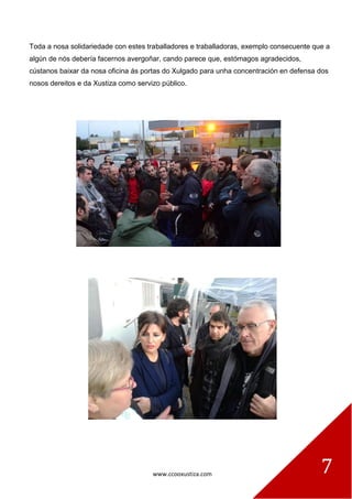 www.ccooxustiza.com 7
Toda a nosa solidariedade con estes traballadores e traballadoras, exemplo consecuente que a
algún de nós debería facernos avergoñar, cando parece que, estómagos agradecidos,
cústanos baixar da nosa oficina ás portas do Xulgado para unha concentración en defensa dos
nosos dereitos e da Xustiza como servizo público.
 