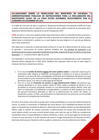 www.ccooxustiza.com 8
ACLARACIONES SOBRE LA RESOLUCIÓN DEL MINISTERIO DE HACIENDA Y
ADMINISTRACIONES PÚBLICAS DE INSTRUCCIONES PARA LA RECLAMACIÓN DEL
INSUFICIENTE 24,04% DE LA PAGA EXTRA SUPRIMIDA INJUSTAMENTE POR EL
GOBIERNO EN DICIEMBRE DE 2012
En el BOE de 2 de enero de 2015, se publicó la “Resolución del Ministerio de Hacienda y AAPP, por la que
se dictan instrucciones para la aplicación en el ámbito del sector público estatal de las previsiones de la
disposición adicional décima segunda de la Ley de Presupuestos 2015”
CCOO, los días 2 y 5 de enero, publicó sendas notas informativas sobre el contenido de dicha resolución y
las diferentes situaciones que se pueden dar entre el personal de la Administración de Justicia, quiénes
debían hacer la reclamación y quiénes no, y a qué órganos hay que dirigirse en el caso de que debamos
hacer dicha reclamación.
Pero dado que la resolución es particularmente confusa en el caso de la Administración de Justicia, pues
el apartado I. Instrucciones de carácter general, establece que “no resultará de aplicación a los
funcionarios de los cuerpos nacionales transferidos a las CCAA, respecto de los que se estará a lo que éstas
dispongan (…)” , es preciso aclarar algunos puntos.
En el apartado V. Instrucciones relativas a los supuestos previstos en el apartado Dos.2.e) de la disposición
adicional décimo segunda (de la LPGE 2015), establece dos supuestos sobre los que se actúa según la
resolución de forma radicalmente distinta:
1. En el caso de Cambio de destino dentro del sector público estatal, la resolución expresa que la
reclamación debe dirigirse al habilitado correspondiente al destino en el que se encuentre el
personal a 1 de enero de 2015, acompañando certificación de la habilitación del destino en el que
se encontraba en junio-noviembre de 2012 (o delegando esa competencia en el mismo habilitado
del destino actual, si se marca la casilla segunda del Solicita)
2. Pero en el caso de Prestación de servicio en otra Administración Pública, del personal que,
estando destinado en el sector público estatal en 2012, hubiera cambiado de destino y en la
actualidad se encuentra prestando servicios en una Administración pública distinta, tiene que
hacer la reclamación a la habilitación correspondiente a su destino de 2012 (pudiera ser el caso
del personal funcionario destinado en 2012 en la Administración de Justicia del ámbito no
transferido y ahora, en 2015, esté destinado en la Administración de Justicia de una Comunidad
Autónoma con competencias transferidas).
Por tanto, de la propia instrucción se puede inferir ambas posibilidades en el caso de la Administración de
Justicia: a) realizar la reclamación al habilitado del actual destino o b) al habilitado del destino de 2012,
según se interprete que el cambio de destino es dentro del sector público estatal o en otra Administración
Pública. Dado el carácter de cuerpos nacionales, la Administración de Justicia está considerada como
sector público estatal, con mesa sectorial estatal propia, pero toda vez que las CCAA con competencias
transferidas tienen la responsabilidad en materia retributiva, es decir, son las que pagan las retribuciones
y fueron las que ejercieron la acción ejecutiva de suprimir la paga extraordinaria de diciembre de 2012,
decretada entonces por el Gobierno central, pueden considerarse como otra Administración Pública.
 