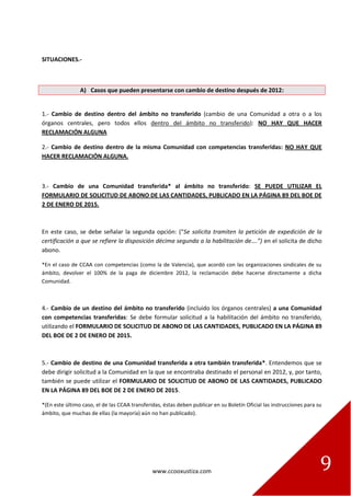 www.ccooxustiza.com 9
SITUACIONES.-
A) Casos que pueden presentarse con cambio de destino después de 2012:
1.- Cambio de destino dentro del ámbito no transferido (cambio de una Comunidad a otra o a los
órganos centrales, pero todos ellos dentro del ámbito no transferido): NO HAY QUE HACER
RECLAMACIÓN ALGUNA
2.- Cambio de destino dentro de la misma Comunidad con competencias transferidas: NO HAY QUE
HACER RECLAMACIÓN ALGUNA.
3.- Cambio de una Comunidad transferida* al ámbito no transferido: SE PUEDE UTILIZAR EL
FORMULARIO DE SOLICITUD DE ABONO DE LAS CANTIDADES, PUBLICADO EN LA PÁGINA 89 DEL BOE DE
2 DE ENERO DE 2015.
En este caso, se debe señalar la segunda opción: (“Se solicita tramiten la petición de expedición de la
certificación a que se refiere la disposición décima segunda a la habilitación de….”) en el solicita de dicho
abono.
*En el caso de CCAA con competencias (como la de Valencia), que acordó con las organizaciones sindicales de su
ámbito, devolver el 100% de la paga de diciembre 2012, la reclamación debe hacerse directamente a dicha
Comunidad.
4.- Cambio de un destino del ámbito no transferido (incluido los órganos centrales) a una Comunidad
con competencias transferidas: Se debe formular solicitud a la habilitación del ámbito no transferido,
utilizando el FORMULARIO DE SOLICITUD DE ABONO DE LAS CANTIDADES, PUBLICADO EN LA PÁGINA 89
DEL BOE DE 2 DE ENERO DE 2015.
5.- Cambio de destino de una Comunidad transferida a otra también transferida*. Entendemos que se
debe dirigir solicitud a la Comunidad en la que se encontraba destinado el personal en 2012, y, por tanto,
también se puede utilizar el FORMULARIO DE SOLICITUD DE ABONO DE LAS CANTIDADES, PUBLICADO
EN LA PÁGINA 89 DEL BOE DE 2 DE ENERO DE 2015.
*(En este último caso, el de las CCAA transferidas, éstas deben publicar en su Boletín Oficial las instrucciones para su
ámbito, que muchas de ellas (la mayoría) aún no han publicado).
 