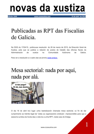 www.ccooxustiza.com
1
Edición 1049 www.ccooxustiza.com 23 de abril de 2015
Publicadas as RPT das Fiscalías
de Galicia.
No DOG do 17/04/15, publicouse resolución do 26 de marzo de 2015, da Dirección Xeral de
Xustiza, pola que se publica a relación de postos de traballo das oficinas fiscais da
Administración de xustiza na Comunidade Autónoma de Galicia.
Para ver a resolución e o cadro das rpt pincha neste enlace.
Mesa sectorial: nada por aquí,
nada por alá.
O dia 16 de abril tivo lugar unha teatralización chamada mesa sectorial, co fin de dar
cumprimento ao trámite legal de “oídas as organizacións sindicais”, imprescindible para que a
asesoría xurídica da Xunta dea o visto bo a unha RPT, neste caso do Imelga.
 
