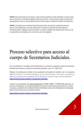 www.ccooxustiza.com
3
CCOO está convencida de que todas e cada unha das peticións serán atendidas en breve prazo,
dada a eficiencia e vontade de diálogo da Dirección Xeral, e moito antes se algún sindicato sen
representación envía un contundente escrito á mesma para a axilización destas reivindicacións.
CCOO si considera por amortizada esta Dirección Xeral, que pervive a golpe de titular de
prensa, pero desatendeu nas súas retribucións e dereitos ao persoal que dela depende,
menospreciando o diálogo social e trazando un camiño mediático de modernización que non se
corresponde coa realidade que vivimos día a día nos Xulgados
Proceso selectivo para acceso al
cuerpo de Secretarios Judiciales.
Se ha publicado en la página web del Ministerio de Justicia lo siguiente respecto del proceso
selectivo para acceso al cuerpo de secretarios judiciales, turno, P.I., OEP 2014.
Relación de calificaciones diarias de los opositores convocados al examen oral y la siguiente
nota "Se comunica, a los efectos oportunos, que los días 30 de abril, 14 de mayo y 3 de junio no
habrá convocatoria para la realización del 2º ejercicio por parte de ningún Tribunal calificador. "
Seguimiento proceso selectivo secretarios judiciales.
También se ha publicado una nota de última hora: TURNO LIBRE, 1º EJERCICIO, tipo test, se
prevé su realización, de manera provisional, el próximo día 20 de junio de 2015. La fecha
concreta se publicará en el Boletín Oficial del Estado antes de la finalización del segundo
ejercicio de acceso por promoción interna.
Seguimiento proceso selectivo secretarios judiciales.
 