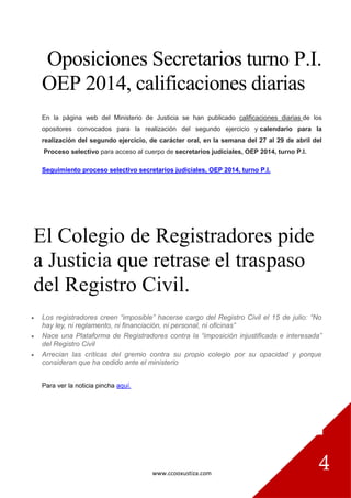 www.ccooxustiza.com
4
Oposiciones Secretarios turno P.I.
OEP 2014, calificaciones diarias
En la página web del Ministerio de Justicia se han publicado calificaciones diarias de los
opositores convocados para la realización del segundo ejercicio y calendario para la
realización del segundo ejercicio, de carácter oral, en la semana del 27 al 29 de abril del
Proceso selectivo para acceso al cuerpo de secretarios judiciales, OEP 2014, turno P.I.
Seguimiento proceso selectivo secretarios judiciales, OEP 2014, turno P.I.
El Colegio de Registradores pide
a Justicia que retrase el traspaso
del Registro Civil.
 Los registradores creen “imposible” hacerse cargo del Registro Civil el 15 de julio: “No
hay ley, ni reglamento, ni financiación, ni personal, ni oficinas”
 Nace una Plataforma de Registradores contra la “imposición injustificada e interesada”
del Registro Civil
 Arrecian las críticas del gremio contra su propio colegio por su opacidad y porque
consideran que ha cedido ante el ministerio
Para ver la noticia pincha aquí.
 