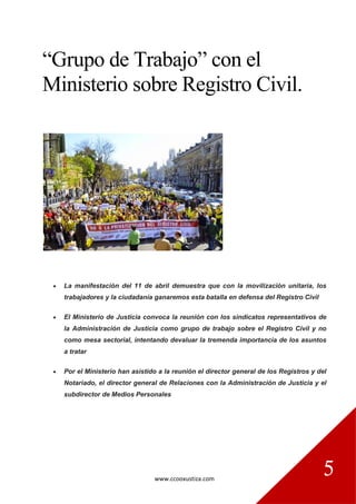 www.ccooxustiza.com
5
“Grupo de Trabajo” con el
Ministerio sobre Registro Civil.
 La manifestación del 11 de abril demuestra que con la movilización unitaria, los
trabajadores y la ciudadanía ganaremos esta batalla en defensa del Registro Civil
 El Ministerio de Justicia convoca la reunión con los sindicatos representativos de
la Administración de Justicia como grupo de trabajo sobre el Registro Civil y no
como mesa sectorial, intentando devaluar la tremenda importancia de los asuntos
a tratar
 Por el Ministerio han asistido a la reunión el director general de los Registros y del
Notariado, el director general de Relaciones con la Administración de Justicia y el
subdirector de Medios Personales
 