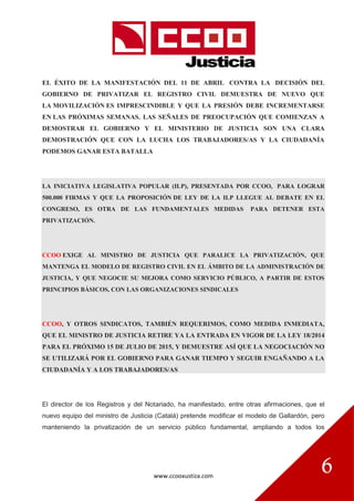 www.ccooxustiza.com
6
EL ÉXITO DE LA MANIFESTACIÓN DEL 11 DE ABRIL CONTRA LA DECISIÓN DEL
GOBIERNO DE PRIVATIZAR EL REGISTRO CIVIL DEMUESTRA DE NUEVO QUE
LA MOVILIZACIÓN ES IMPRESCINDIBLE Y QUE LA PRESIÓN DEBE INCREMENTARSE
EN LAS PRÓXIMAS SEMANAS. LAS SEÑALES DE PREOCUPACIÓN QUE COMIENZAN A
DEMOSTRAR EL GOBIERNO Y EL MINISTERIO DE JUSTICIA SON UNA CLARA
DEMOSTRACIÓN QUE CON LA LUCHA LOS TRABAJADORES/AS Y LA CIUDADANÍA
PODEMOS GANAR ESTA BATALLA
LA INICIATIVA LEGISLATIVA POPULAR (ILP), PRESENTADA POR CCOO, PARA LOGRAR
500.000 FIRMAS Y QUE LA PROPOSICIÓN DE LEY DE LA ILP LLEGUE AL DEBATE EN EL
CONGRESO, ES OTRA DE LAS FUNDAMENTALES MEDIDAS PARA DETENER ESTA
PRIVATIZACIÓN.
CCOO EXIGE AL MINISTRO DE JUSTICIA QUE PARALICE LA PRIVATIZACIÓN, QUE
MANTENGA EL MODELO DE REGISTRO CIVIL EN EL ÁMBITO DE LA ADMINISTRACIÓN DE
JUSTICIA, Y QUE NEGOCIE SU MEJORA COMO SERVICIO PÚBLICO, A PARTIR DE ESTOS
PRINCIPIOS BÁSICOS, CON LAS ORGANIZACIONES SINDICALES
CCOO, Y OTROS SINDICATOS, TAMBIÉN REQUERIMOS, COMO MEDIDA INMEDIATA,
QUE EL MINISTRO DE JUSTICIA RETIRE YA LA ENTRADA EN VIGOR DE LA LEY 18/2014
PARA EL PRÓXIMO 15 DE JULIO DE 2015, Y DEMUESTRE ASÍ QUE LA NEGOCIACIÓN NO
SE UTILIZARÁ POR EL GOBIERNO PARA GANAR TIEMPO Y SEGUIR ENGAÑANDO A LA
CIUDADANÍA Y A LOS TRABAJADORES/AS
El director de los Registros y del Notariado, ha manifestado, entre otras afirmaciones, que el
nuevo equipo del ministro de Justicia (Catalá) pretende modificar el modelo de Gallardón, pero
manteniendo la privatización de un servicio público fundamental, ampliando a todos los
 