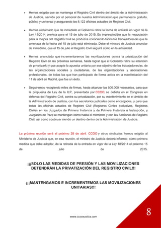 www.ccooxustiza.com
8
 Hemos exigido que se mantenga el Registro Civil dentro del ámbito de la Administración
de Justicia, servido por el personal de nuestra Administración,que permanezca gratuito,
público y universal y asegurando las 8.122 oficinas actuales de Registro Civil.
 Hemos reclamado que de inmediato el Gobierno retire la fecha de entrada en vigor de la
Ley 18/2014 prevista para el 15 de julio de 2015. Es imprescindible que la negociación
para la mejora del Registro Civil se produzca conociendo todos los trabajadores/as que la
amenaza de la fecha del 15 de julio está eliminada. Debe el ministro de Justicia anunciar
de inmediato, que el 15 de julio el Registro Civil seguirá como en la actualidad.
 Hemos anunciado que incrementaremos las movilizaciones contra la privatización del
Registro Civil en las próximas semanas, hasta lograr que el Gobierno retire su intención
de privatizarlo y que acepte la apuesta unitaria por ese objetivo de los trabajadores/as, de
las organizaciones sociales y ciudadanas, de las organizaciones y asociaciones
profesionales, de todas las que han participado de forma activa en la manifestación del
11 de abril en Madrid, que fue un éxito.
 Seguiremos recogiendo miles de firmas, hasta alcanzar las 500.000 necesarias, para que
la propuesta de Ley de la ILP, presentada por CCOO, se debata en el Congreso en
defensa del Registro Civil, contra su privatización, por su mantenimiento en el ámbito de
la Administración de Justicia, con los secretarios judiciales como encargados, y para que
todas las oficinas actuales de Registro Civil (Registros Civiles exclusivos, Registros
Civiles en los Juzgados de Primera Instancia y de Primera Instancia e Instrucción, y
Juzgados de Paz) se mantengan como hasta el momento y con las funciones de Registro
Civil, así como continuar siendo un destino dentro de la Administración de Justicia.
La próxima reunión será el próximo 28 de abril. CCOO y otros sindicatos hemos exigido al
Ministerio de Justicia que, en esa reunión, el ministro de Justicia deberá informar, como primera
medida que debe adoptar, de la retirada de la entrada en vigor de la Ley 18/2014 el próximo 15
de julio de 2015.
¡¡¡SOLO LAS MEDIDAS DE PRESIÓN Y LAS MOVILIZACIONES
DETENDRÁN LA PRIVATIZACIÓN DEL REGISTRO CIVIL!!!
¡¡¡MANTENGAMOS E INCREMENTEMOS LAS MOVILIZACIONES
UNITARIAS!!!
 