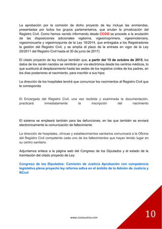 www.ccooxustiza.com 10
La aprobación por la comisión de dicho proyecto de ley incluye las enmiendas,
presentadas por todos los grupos parlamentarios, que anulan la privatización del
Registro Civil. Como hemos venido informando desde CCOO se procede a la anulación
de las disposiciones adicionales vigésima, vigesimoprimera, vigesimotercera,
vigesimocuarta y vigesimoquinta de la Ley 18/2014, que entregaba a los Registradores
la gestión del Registro Civil, y se amplía el plazo de la entrada en vigor de la Ley
20/2011 del Registro Civil hasta el 30 de junio de 2017)
El citado proyecto de ley incluye también que, a partir del 15 de octubre de 2015, los
datos de los recién nacidos se remitirán por vía electrónica desde los centros médicos, lo
que sustituirá al desplazamiento hasta las sedes de los registros civiles de los padres, en
los días posteriores al nacimiento, para inscribir a sus hijos
La dirección de los hospitales tendrá que comunicar los nacimientos al Registro Civil que
le corresponda
El Encargado del Registro Civil, una vez recibida y examinada la documentación,
practicará inmediatamente la inscripción del nacimiento
El sistema se empleará también para las defunciones, en las que también se enviará
electronicamente la comunicación de fallecimiento
La dirección de hospitales, clínicas y establecimientos sanitarios comunicará a la Oficina
del Registro Civil competente cada uno de los fallecimientos que hayan tenido lugar en
su centro sanitario
Adjuntamos enlace a la página web del Congreso de los Diputados y el estado de la
tramitación del citado proyecto de Ley:
Congreso de los Diputados: Comisión de Justicia Aprobación con competencia
legislativa plena proyecto ley reforma adtva en el ámbito de la Admón de Justicia y
RCivil
 