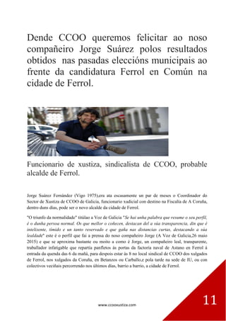 www.ccooxustiza.com 11
Dende CCOO queremos felicitar ao noso
compañeiro Jorge Suárez polos resultados
obtidos nas pasadas eleccións municipais ao
frente da candidatura Ferrol en Común na
cidade de Ferrol.
Funcionario de xustiza, sindicalista de CCOO, probable
alcalde de Ferrol.
Jorge Suárez Fernández (Vigo 1975),era ata escasamente un par de meses o Coordinador do
Sector de Xustiza de CCOO de Galicia, funcionario xudicial con destino na Fiscalía de A Coruña,
dentro duns días, pode ser o novo alcalde da cidade de Ferrol.
"O triunfo da normalidade" titúlao a Voz de Galicia "Se hai unha palabra que resume o seu perfil,
é o dunha persoa normal. Os que mellor o coñecen, destacan del a súa transparencia, din que é
intelixente, tímido e un tanto reservado e que gaña nas distancias curtas, destacando a súa
lealdade" este é o perfil que fai a prensa do noso compañeiro Jorge (A Voz de Galicia,26 maio
2015) e que se aproxima bastante ou moito a como é Jorge, un compañeiro leal, transparente,
traballador infatigable que repartía panfletos ás portas da factoría naval de Astano en Ferrol á
entrada da quenda das 6 da mañá, para despois estar ás 8 no local sindical de CCOO dos xulgados
de Ferrol, nos xulgados da Coruña, en Betanzos ou Carballo,e pola tarde na sede de IU, ou con
colectivos veciñais percorrendo nos últimos días, barrio a barrio, a cidade de Ferrol.
 