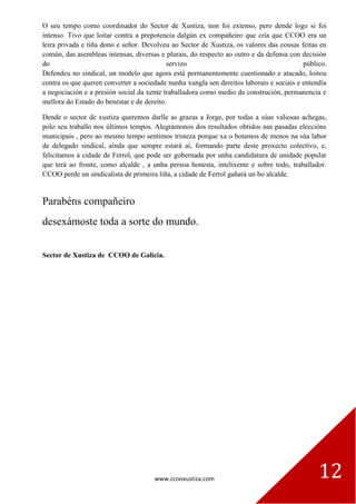 www.ccooxustiza.com 12
O seu tempo como coordinador do Sector de Xustiza, non foi extenso, pero dende logo si foi
intenso. Tivo que loitar contra a prepotencia dalgún ex compañeiro que cría que CCOO era un
leira privada e tiña dono e señor. Devolveu ao Sector de Xustiza, os valores das cousas feitas en
común, das asembleas intensas, diversas e plurais, do respecto ao outro e da defensa con decisión
do servizo público.
Defendeu no sindical, un modelo que agora está permanentemente cuestionado e atacado, loitou
contra os que queren converter a sociedade nunha xungla sen dereitos laborais e sociais e entendía
a negociación e a presión social da xente traballadora como medio da construción, permanencia e
mellora do Estado do benestar e de dereito.
Dende o sector de xustiza queremos darlle as grazas a Jorge, por todas a súas valiosas achegas,
polo seu traballo nos últimos tempos. Alegrámonos dos resultados obtidos nas pasadas eleccións
municipais , pero ao mesmo tempo sentimos tristeza porque xa o botamos de menos na súa labor
de delegado sindical, aínda que sempre estará aí, formando parte deste proxecto colectivo, e,
felicitamos á cidade de Ferrol, que pode ser gobernada por unha candidatura de unidade popular
que terá ao fronte, como alcalde , a unha persoa honesta, intelixente e sobre todo, traballador.
CCOO perde un sindicalista de primeira liña, a cidade de Ferrol gañará un bo alcalde.
Parabéns compañeiro
desexámoste toda a sorte do mundo.
Sector de Xustiza de CCOO de Galicia.
 