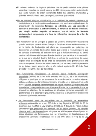 www.ccooxustiza.com 2
El número máximo de órganos judiciales que se podrá solicitar entre plazas
vacantes y resultas, no podrá superar los 200 números de orden, entendiendo
que cada número de orden comprende todas las vacantes anunciadas y
posibles resultas, en su caso, del órgano judicial de que se trate
No se admitirá ninguna modificación a la solicitud de destino formulada ni
desistimiento a la participación en el concurso una vez transcurrido el plazo de
presentación de instancias. Tampoco se admitirá, una vez resuelto el
concurso provisional o definitivamente, la renuncia al destino obtenido,
por ningún motivo alegado, ni tampoco por el hecho de haberse
equivocado el concursante a la hora de rellenar los números de orden de
la instancia
Los funcionarios de los Cuerpos o Escalas de Gestión, Tramitación y Auxilio sólo
podrán participar, para el mismo Cuerpo o Escala en el que están en activo, si
en la fecha de finalización del plazo de presentación de instancias ha
transcurrido un período de dos años desde que se dictó la resolución por la que
se convocó el concurso de traslado en el que el funcionario obtuvo su último
destino definitivo en el Cuerpo o Escala desde el que participa, o la resolución
en la que se le adjudicó destino definitivo, si se trata de funcionarios de nuevo
ingreso Para el computo de los años se considerará como primer año el año
natural en que se dictaron las resoluciones de que se trate, con independencia
de su fecha y como segundo año, el año natural siguiente.(Art 46.1 del Real
Decreto 1451/2005, de 7 de diciembre).
Los funcionarios reingresados al servicio activo mediante adscripción
provisional (Artículo 68.c) del Real Decreto 1451/2005, de 7 de diciembre),
obligados a participar en los concursos de acuerdo con la normativa vigente,
estarán excluidos de la limitación temporal prevista en el apartado 2 de esta
Base. Estarán obligados a solicitar todas las plazas vacantes y posibles resultas
anunciadas correspondientes a su Cuerpo o Escala de la provincia donde se
encuentren adscritos. De no participar en el primer concurso convocado con
posterioridad a la adscripción provisional, pasarán a la situación de excedencia
voluntaria por interés particular
Los funcionarios que se encuentren en la situación de excedencia
voluntaria establecida en el art. 506.d de la Ley Orgánica 19/2003 de 23 de
diciembre que modifica la Ley Orgánica 6/1985, de 1 de julio del Poder Judicial
(excedencia por prestación de servicios en el sector público), no tendrán
ninguna restricción temporal para reingresar en el Cuerpo en el que figuren en
dicha situación. Los funcionarios que se encuentren en lassituaciones de
excedencia voluntaria establecidas en el art. 506 letras e) y f) de la Ley
 