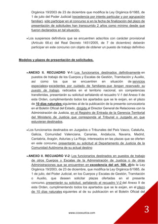 www.ccooxustiza.com 3
Orgánica 19/2003 de 23 de diciembre que modifica la Ley Orgánica 6/1985, de
1 de julio del Poder Judicial (excedencia por interés particular y por agrupación
familiar), sólo participar en el concurso si en la fecha de finalización del plazo de
presentación de solicitudes han transcurrido 2 años como mínimo desde que
fueron declarados en tal situación.
Los suspensos definitivos que se encuentren adscritos con carácter provisional
(Artículo 68.e) del Real Decreto 1451/2005, de 7 de diciembre) deberán
participar en este concurso con objeto de obtener un puesto de trabajo definitivo
Modelos y plazos de presentación de solicitudes.
ANEXO II. RECUADRO V-1: Los funcionarios destinados definitivamente en
puestos de trabajo de los Cuerpos y Escalas de Gestión, Tramitación y Auxilio,
así como los que se encuentren en situación de servicios
especialesy excedentes por cuidado de familiares que tengan reservado su
puesto de trabajo, radicados en el territorio nacional, sin competencias
transferidas, presentarán su solicitud señalando el recuadro V-1 del Anexo II de
esta Orden, cumplimentando todos los apartados que se le exijan, en el plazo
de 10 días naturales siguientes al de la publicación de la presente convocatoria
en el Boletín Oficial del Estado, dirigida al Director General de Relaciones con la
Administración de Justicia, en el Registro de Entrada de la Gerencia Territorial
del Ministerio de Justicia que corresponda al Tribunal o Juzgado en que
estuvieran destinados.
Los funcionarios destinados en Juzgados o Tribunales del País Vasco, Cataluña,
Galicia, Comunidad Valenciana, Canarias, Andalucía, Navarra, Madrid,
Cantabria, Aragón, Asturias y La Rioja, interesados en las plazas que se oferten
en este concurso, presentarán su solicitud al Departamento de Justicia de la
Comunidad Autónoma de su actual destino
ANEXO II. RECUADRO V-2: Los funcionarios destinados en puestos de trabajo
de otros Cuerpos y Escalas de la Administración de Justicia o de otras
Administraciones que se encuentren en excedencia del art. 506. d)de la Ley
Orgánica 19/2003, de 23 de diciembre, que modifica la Ley Orgánica 6/1985, de
1 de julio, del Poder Judicial, en los Cuerpos y Escalas de Gestión, Tramitación
o Auxilio, que deseen solicitar plazas ofertadas en el presente
concurso, presentarán su solicitud, señalando el recuadro V-2 del Anexo II de
esta Orden, cumplimentando todos los apartados que se le exijan, en el plazo
de 10 días naturales siguientes al de su publicación en el Boletín Oficial del
 