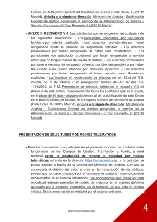 www.ccooxustiza.com 4
Estado, en el Registro General del Ministerio de Justicia (Calle Bolsa, 8.- 28012
Madrid), dirigida a la siguiente dirección: Ministerio de Justicia - Subdirección
General de medios personales al servicio de la Administración de Justicia -
Sección Concursos - C/ San Bernardo, 21 (28015 Madrid).
ANEXO II. RECUADRO V-3: Los solicitantes que se encuentren en cualquiera de
las siguientes situaciones: - Los excedentes voluntarios por agrupación
familiar o por interés particular. - Los adscritos provisionales por haber
reingresado desde la situación de suspensión definitiva. - Los adscritos
provisionales por haber reingresado al haber sido rehabilitados. - Los
participantes con adscripción provisional por haber reingresado al servicio
activo que no tengan reserva de puesto de trabajo. - Los adscritos provisionales
por cese o renuncia de un puesto obtenido por libre designación o por haber
renunciado a un puesto obtenido por concurso específico. - Los adscritos
provisionales por haber reingresado al haber cesado como Secretarios
sustitutos. - Los incursos en reordenación de efectivos del art. 52.c) del R.D.
249/96, de 16 de febrero, o en reasignación forzosa del Art. 67 del R.D.
1451/2012, de 7-12. Presentarán su solicitud, señalando el recuadro V-3 del
Anexo II de esta Orden, cumplimentando todos los apartados que se le exijan,
en el plazo de 10 días naturales siguientes al de la publicación de esta Orden
en el Boletín Oficial del Estado, en el Registro General del Ministerio de Justicia
(Calle Bolsa, 8.- 28012 Madrid), dirigida a la siguiente dirección: Ministerio de
Justicia - Subdirección General de medios personales al servicio de la
Administración. de Justicia - Sección Concursos - C/ San Bernardo, 21 (28015
Madrid)
PRESENTACION DE SOLICITUDES POR MEDIOS TELEMÁTICOS
Para los funcionarios que participen en el presente concurso de traslados entre
funcionarios de los Cuerpos de Gestión, Tramitación y Auxilio, a nivel
nacional, existe la posibilidad de rellenar la solicitud por medios
telemáticos entrando en la dirección https://ainoa.justicia.es, a la cual sólo se
puede acceder a través de la Intranet del Ministerio de Justicia. Con ello se
conseguirá el objetivo de evitar errores en la transcripción de los códigos,
puesto que los datos grabados por el concursante quedarán automáticamente
almacenados en el sistema informático. Los concursantes que opten por esta
modalidad deberán presentar el modelo de instancia en el impreso definitivo
generado por el asistente informático, no el borrador, ya que éste no tendría
validez. Dicha presentación se realizará por el sistema ordinario.
 