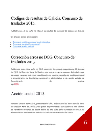 www.ccooxustiza.com 6
Códigos de resultas de Galicia. Concurso de
traslados 2015.
Publicáronse o 5 de xuño na intranet as resultas do concurso de traslado en Galicia.
Os enlaces a ditos arquivos son:
Corpos de xestión procesual e administrativa
Corpos de tramitación procesual
Corpos de auxilio xudicial
Corrección erros no DOG. Concurso de
traslados 2015.
Publicouse hoxe , 8 de xuño, no DOG corrección de erros da resolución do 20 de maio
de 2015, da Dirección Xeral de Xustiza, pola que se convoca concurso de traslado para
as prazas vacantes e de nova creación entre os corpos e escalas de xestión procesual
e administrativa, de tramitación procesual e administrativa e de auxilio xudicial da
Administración de xustiza.
Ver DOG
Acción social 2015.
Tamén o vindeiro 15/06/2015, publicarase no DOG a Resolución do 22 de abril de 2015,
da Dirección Xeral de Xustiza, pola que se da publicidade a convocatoria e a os criterios
de repartición do fondo de acción social do ano 2015 para o persoal ao servizo da
Administración de xustiza con destino na Comunidade Autónoma de Galicia.
 