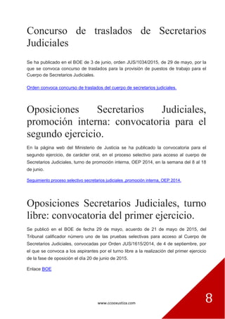 www.ccooxustiza.com 8
Concurso de traslados de Secretarios
Judiciales
Se ha publicado en el BOE de 3 de junio, orden JUS/1034/2015, de 29 de mayo, por la
que se convoca concurso de traslados para la provisión de puestos de trabajo para el
Cuerpo de Secretarios Judiciales.
Orden convoca concurso de traslados del cuerpo de secretarios judiciales.
Oposiciones Secretarios Judiciales,
promoción interna: convocatoria para el
segundo ejercicio.
En la página web del Ministerio de Justicia se ha publicado la convocatoria para el
segundo ejercicio, de carácter oral, en el proceso selectivo para acceso al cuerpo de
Secretarios Judiciales, turno de promoción interna, OEP 2014, en la semana del 8 al 18
de junio.
Seguimiento proceso selectivo secretarios judiciales ,promoción interna, OEP 2014.
Oposiciones Secretarios Judiciales, turno
libre: convocatoria del primer ejercicio.
Se publicó en el BOE de fecha 29 de mayo, acuerdo de 21 de mayo de 2015, del
Tribunal calificador número uno de las pruebas selectivas para acceso al Cuerpo de
Secretarios Judiciales, convocadas por Orden JUS/1615/2014, de 4 de septiembre, por
el que se convoca a los aspirantes por el turno libre a la realización del primer ejercicio
de la fase de oposición el día 20 de junio de 2015.
Enlace BOE
 