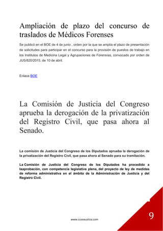 www.ccooxustiza.com 9
Ampliación de plazo del concurso de
traslados de Médicos Forenses
Se publicó en el BOE de 4 de junio , orden por la que se amplía el plazo de presentación
de solicitudes para participar en el concurso para la provisión de puestos de trabajo en
los Institutos de Medicina Legal y Agrupaciones de Forensías, convocado por orden de
JUS/820/2015, de 10 de abril.
Enlace BOE
La Comisión de Justicia del Congreso
aprueba la derogación de la privatización
del Registro Civil, que pasa ahora al
Senado.
La comisión de Justicia del Congreso de los Diputados aprueba la derogación de
la privatización del Registro Civil, que pasa ahora al Senado para su tramitación.
La Comisión de Justicia del Congreso de los Diputados ha procedido a
laaprobación, con competencia legislativa plena, del proyecto de ley de medidas
de reforma administrativa en el ámbito de la Administración de Justicia y del
Registro Civil.
 