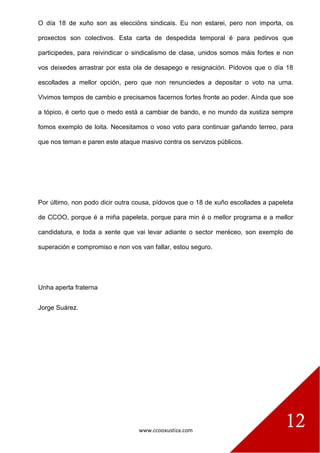 www.ccooxustiza.com
12
O día 18 de xuño son as eleccións sindicais. Eu non estarei, pero non importa, os
proxectos son colectivos. Esta carta de despedida temporal é para pedirvos que
participedes, para reivindicar o sindicalismo de clase, unidos somos máis fortes e non
vos deixedes arrastrar por esta ola de desapego e resignación. Pídovos que o día 18
escollades a mellor opción, pero que non renunciedes a depositar o voto na urna.
Vivimos tempos de cambio e precisamos facernos fortes fronte ao poder. Aínda que soe
a tópico, é certo que o medo está a cambiar de bando, e no mundo da xustiza sempre
fomos exemplo de loita. Necesitamos o voso voto para continuar gañando terreo, para
que nos teman e paren este ataque masivo contra os servizos públicos.
Por último, non podo dicir outra cousa, pídovos que o 18 de xuño escollades a papeleta
de CCOO, porque é a miña papeleta, porque para min é o mellor programa e a mellor
candidatura, e toda a xente que vai levar adiante o sector meréceo, son exemplo de
superación e compromiso e non vos van fallar, estou seguro.
Unha aperta fraterna
Jorge Suárez.
 