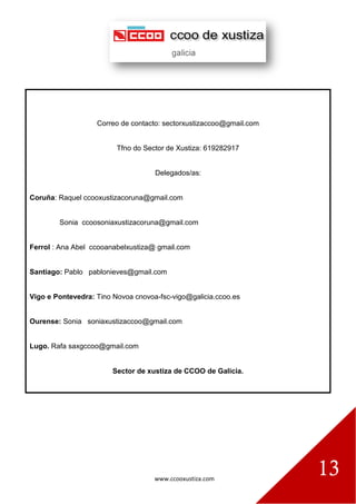 www.ccooxustiza.com
13
Correo de contacto: sectorxustizaccoo@gmail.com
Tfno do Sector de Xustiza: 619282917
Delegados/as:
Coruña: Raquel ccooxustizacoruna@gmail.com
Sonia ccoosoniaxustizacoruna@gmail.com
Ferrol : Ana Abel ccooanabelxustiza@ gmail.com
Santiago: Pablo pablonieves@gmail.com
Vigo e Pontevedra: Tino Novoa cnovoa-fsc-vigo@galicia.ccoo.es
Ourense: Sonia soniaxustizaccoo@gmail.com
Lugo. Rafa saxgccoo@gmail.com
Sector de xustiza de CCOO de Galicia.
 