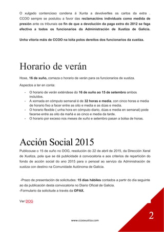 www.ccooxustiza.com
2
O xulgado contencioso condena á Xunta a devolverlles os cartos da extra .
CCOO sempre se postulou a favor das reclamacións individuais como medida de
presión ante os tribunais co fin de que a devolución da paga extra do 2012 se faga
efectiva a todos os funcionarios da Administración de Xustiza de Galicia.
Unha vitoria máis de CCOO na loita polos dereitos dos funcionarios da xustiza.
Horario de verán
Hoxe, 16 de xuño, comeza o horario de verán para os funcionarios de xustiza.
Aspectos a ter en conta:
- O horario de verán exténdese do 16 de xuño ao 15 de setembro ambos
incluídos.
- A xornada en cómputo semanal é de 32 horas e media, con cinco horas e media
de horario fixo a facer entre as oito e media e as dúas e media.
- O horario flexible ( unha hora en cómputo diario, dúas e media en semanal) pode
facerse entre as oito da mañá e as cinco e media da tarde.
- O horario por exceso nos meses de xuño e setembro pasan a bolsa de horas.
Acción Social 2015
Publicouse o 15 de xuño no DOG, resolución do 22 de abril de 2015, da Dirección Xeral
de Xustiza, pola que se dá publicidade á convocatoria e aos criterios de repartición do
fondo de acción social do ano 2015 para o persoal ao servizo da Administración de
xustiza con destino na Comunidade Autónoma de Galicia.
-Prazo de presentación de solicitudes: 15 días hábiles contados a partir do día seguinte
ao da publicación desta convocatoria no Diario Oficial de Galicia.
-Formulario da solicitude a través da OPAX.
Ver DOG
 