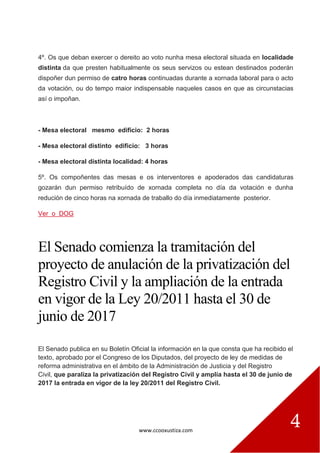 www.ccooxustiza.com
4
4º. Os que deban exercer o dereito ao voto nunha mesa electoral situada en localidade
distinta da que presten habitualmente os seus servizos ou estean destinados poderán
dispoñer dun permiso de catro horas continuadas durante a xornada laboral para o acto
da votación, ou do tempo maior indispensable naqueles casos en que as circunstacias
así o impoñan.
- Mesa electoral mesmo edificio: 2 horas
- Mesa electoral distinto edificio: 3 horas
- Mesa electoral distinta localidad: 4 horas
5º. Os compoñentes das mesas e os interventores e apoderados das candidaturas
gozarán dun permiso retribuído de xornada completa no día da votación e dunha
redución de cinco horas na xornada de traballo do día inmediatamente posterior.
Ver o DOG
El Senado comienza la tramitación del
proyecto de anulación de la privatización del
Registro Civil y la ampliación de la entrada
en vigor de la Ley 20/2011 hasta el 30 de
junio de 2017
El Senado publica en su Boletín Oficial la información en la que consta que ha recibido el
texto, aprobado por el Congreso de los Diputados, del proyecto de ley de medidas de
reforma administrativa en el ámbito de la Administración de Justicia y del Registro
Civil, que paraliza la privatización del Registro Civil y amplía hasta el 30 de junio de
2017 la entrada en vigor de la ley 20/2011 del Registro Civil.
 