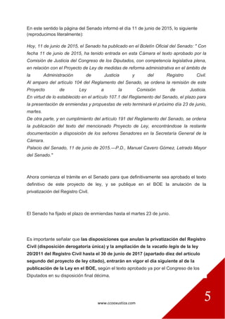 www.ccooxustiza.com
5
En este sentido la página del Senado informó el día 11 de junio de 2015, lo siguiente
(reproducimos literalmente):
Hoy, 11 de junio de 2015, el Senado ha publicado en el Boletín Oficial del Senado: " Con
fecha 11 de junio de 2015, ha tenido entrada en esta Cámara el texto aprobado por la
Comisión de Justicia del Congreso de los Diputados, con competencia legislativa plena,
en relación con el Proyecto de Ley de medidas de reforma administrativa en el ámbito de
la Administración de Justicia y del Registro Civil.
Al amparo del artículo 104 del Reglamento del Senado, se ordena la remisión de este
Proyecto de Ley a la Comisión de Justicia.
En virtud de lo establecido en el artículo 107.1 del Reglamento del Senado, el plazo para
la presentación de enmiendas y propuestas de veto terminará el próximo día 23 de junio,
martes.
De otra parte, y en cumplimiento del artículo 191 del Reglamento del Senado, se ordena
la publicación del texto del mencionado Proyecto de Ley, encontrándose la restante
documentación a disposición de los señores Senadores en la Secretaría General de la
Cámara.
Palacio del Senado, 11 de junio de 2015.—P.D., Manuel Cavero Gómez, Letrado Mayor
del Senado."
Ahora comienza el trámite en el Senado para que definitivamente sea aprobado el texto
definitivo de este proyecto de ley, y se publique en el BOE la anulación de la
privatización del Registro Civil.
El Senado ha fijado el plazo de enmiendas hasta el martes 23 de junio.
Es importante señalar que las disposiciones que anulan la privatización del Registro
Civil (disposición derogatoria única) y la ampliación de la vacatio legis de la ley
20/2011 del Registro Civil hasta el 30 de junio de 2017 (apartado diez del artículo
segundo del proyecto de ley citado), entrarán en vigor el día siguiente al de la
publicación de la Ley en el BOE, según el texto aprobado ya por el Congreso de los
Diputados en su disposición final décima.
 