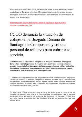 www.ccooxustiza.com
6
Adjuntamos enlace al Boletín Oficial del Senado en el que se inserta el texto completo
aprobado por el Congreso, y remitido al Senado para su tramitación en esta cámara,
delproyecto de medidas de reforma administrativa en el ámbito de la Administración de
Justicia y del Registro Civil
Boletin oficial del Senado: El Congreso remite el proyecto de ley que anula la
privatización del Registro Civil
CCOO denuncia la situación de
colapso en el Juzgado Decano de
Santiago de Compostela y solicita
personal de refuerzo para cubrir este
servicio.
CCOO denuncia la situación de colapso en el Juzgado Decano de Santiago de
Compostela y solicita personal de refuerzo para cubrir este servicio así como
también denuncia la falta de espacio de los archivos del nuevo edificio judicial de
Santiago de Compostela que cuenta con tan solo 3 años de antigúedad y ya no
tiene espacio en sus archivos para más expedientes.
CCOO denunció el pasado día 13 de mayo la situación de absoluto colapso del juzgado
Decano, en cuanto a la admisión y registro de asuntos. A día de hoy la Dirección Xeral
de Xustiza no ha tomado ninguna medida a pesar de que puede nombrar refuerzos en
cualquier momento, y condena a los ciudadanos de Compostela a mayores dilaciones en
la tramitación de sus asuntos judiciales.
Por otra parte CCOO ha iniciado una recogida de firmas entre el personal de los
juzgados de Santiago para exigir a la Dirección Xeral de Justicia que cree la plaza de
auxilio judicial en el servicio de apoyo de los juzgados de Santiago. CCOO lleva
recogidas más de 200 firmas entre los funcionarios de los juzgados para apoyar esta
reivindicación.
 
