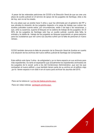 www.ccooxustiza.com
7
A pesar de las reiteradas peticiones de CCOO a la Dirección Xeral de que se cree una
plaza de auxilio judicial en el servicio de apoyo de los juzgados de Santiago, ésta a día
de hoy, aún no se ha creado.
Es una plaza que ya existía hace 5 años y que fue eliminada por el gobierno del PP y
que aliviaba la situación de los juzgados respecto a la carga de trabajo que cubren los
auxilios judiciales cuando estos, por circunstancias, están o de baja o de vacaciones, y
que, ante su ausencia, supone el bloqueo en la cadena de trabajo de los juzgados. En el
80% de los juzgados de Santiago solo hay un auxilio judicial, cuando éste falta, la
entrada y la salida de trabajo de los juzgados se bloquea suponiendo un grave perjuicio
para los ciudadanos que ven como sus asuntos sufren por la falta de personal un nuevo
retraso.
CCOO también denuncia la falta de previsión de la Dirección Xeral de Xustiza en cuanto
a la situación de los archivos del nuevo edificio judicial de Santiago de Compostela.
Este edificio solo tiene 3 años de antigüedad y ya no tiene espacio en sus archivos para
más expedientes. Es tanto el esperpento que actualmente los expedientes archivados de
los juzgados de lo social junto a los del Contencioso Administrativo ,que son los que
comparten el nuevo edificio ,y que también tienen parte de su archivo en el edificio viejo
,ya no tienen espacio ni en este ni en el nuevo para archivar los asuntos del 2015.
Para ver la noticia en La Voz de Galicia pincha aquí.
Para ver video noticias santiagotv pincha aquí.
 