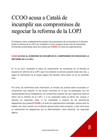 www.ccooxustiza.com
8
CCOO acusa a Catalá de
incumplir sus compromisos de
negociar la reforma de la LOPJ
El Gobierno cierra unilateralmente el plazo de presentación de enmiendas en el Senado
sobre la reforma de la LOPJ sin contestar ni incluir ninguna de las más de doscientas
enmiendas presentadas hace dos meses por CCOO y el resto de organizaciones
CCOO ACUSA AL GOBIERNO DE INCUMPLIR EL COMPROMISO DE NEGOCIAR LA
REFORMA DE LA LOPJ
El 10 de junio, finalizaba el plazo de presentación de enmiendas en el Senado al
proyecto de reforma de la LOPJ (que fue ampliado la semana pasada hasta ese día), y
según la información de la propia página del Senado, dicho plazo no se ha ampliado
más.
Por tanto, de confirmarse esta información, el ministro de Justicia habrá incumplido un
compromiso que adquirió en las pocas reuniones en la que ha participado con los
representantes de los trabajadores. Su compromiso expreso fue que negociaría hasta el
último día la reforma de la LOPJ, y ni ha negociado hasta el último día, porque ni
siquiera ha negociado nada, ni ha contestado a ninguna de las decenas de
alegaciones que presentó CCOO y el resto de organizaciones sindicales, porque solo ha
habido una única reunión con el director general sobre dicho proyecto, y solo sirvió para
un intercambio de alegaciones con la Administración, como decimos, sin respuesta
alguna.
 