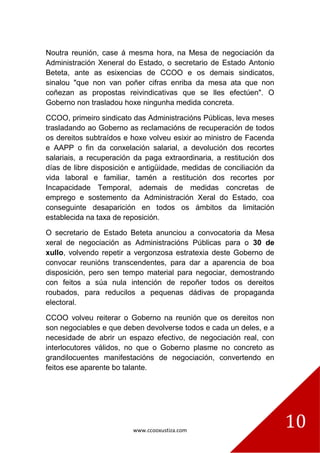 www.ccooxustiza.com
10
Noutra reunión, case á mesma hora, na Mesa de negociación da
Administración Xeneral do Estado, o secretario de Estado Antonio
Beteta, ante as esixencias de CCOO e os demais sindicatos,
sinalou "que non van poñer cifras enriba da mesa ata que non
coñezan as propostas reivindicativas que se lles efectúen". O
Goberno non trasladou hoxe ningunha medida concreta.
CCOO, primeiro sindicato das Administracións Públicas, leva meses
trasladando ao Goberno as reclamacións de recuperación de todos
os dereitos subtraídos e hoxe volveu esixir ao ministro de Facenda
e AAPP o fin da conxelación salarial, a devolución dos recortes
salariais, a recuperación da paga extraordinaria, a restitución dos
días de libre disposición e antigüidade, medidas de conciliación da
vida laboral e familiar, tamén a restitución dos recortes por
Incapacidade Temporal, ademais de medidas concretas de
emprego e sostemento da Administración Xeral do Estado, coa
conseguinte desaparición en todos os ámbitos da limitación
establecida na taxa de reposición.
O secretario de Estado Beteta anunciou a convocatoria da Mesa
xeral de negociación as Administracións Públicas para o 30 de
xullo, volvendo repetir a vergonzosa estratexia deste Goberno de
convocar reunións transcendentes, para dar a aparencia de boa
disposición, pero sen tempo material para negociar, demostrando
con feitos a súa nula intención de repoñer todos os dereitos
roubados, para reducilos a pequenas dádivas de propaganda
electoral.
CCOO volveu reiterar o Goberno na reunión que os dereitos non
son negociables e que deben devolverse todos e cada un deles, e a
necesidade de abrir un espazo efectivo, de negociación real, con
interlocutores válidos, no que o Goberno plasme no concreto as
grandilocuentes manifestacións de negociación, convertendo en
feitos ese aparente bo talante.
 