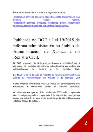 www.ccooxustiza.com
2
Para ver as resolucións preme nos seguintes enlaces:
-Resolución convoca concurso específico posto coordinador/a nas
oficinas fiscais Galicia.
-Resolución convoca concurso específico posto responsable
estatística, rexistro e calidade nas oficinas fiscais Galicia.
Publicada no BOE a Lei 19/2015 de
reforma administrativa no ámbito da
Administración de Xustiza e do
Rexistro Civil.
No BOE do pasado día 14 de xullo, publicouse a Lei 19/2015, do 13
de xullo, de medidas de reforma administrativa no ámbito da
Administración de Xustiza e do Rexistro Civil.
Lei 19/2015 do 13 de xullo de medidas de reforma administrativa no
ámbito da Administración de Xustiza e do Rexistro Civil
Como viñemos informando esta Lei inclúe as comunicacións dos
nacemento e defuncións dende os centros sanitarios.
A Lei entrará en vigor o 15 de outubro de 2015, salvo o apartado
dez do artigo segundo e o apartado 1 da disposición derrogatoria
única, que entrarán en vigor o día seguinte ao da súa publicación no
«Boletín Oficial do Estado».
 